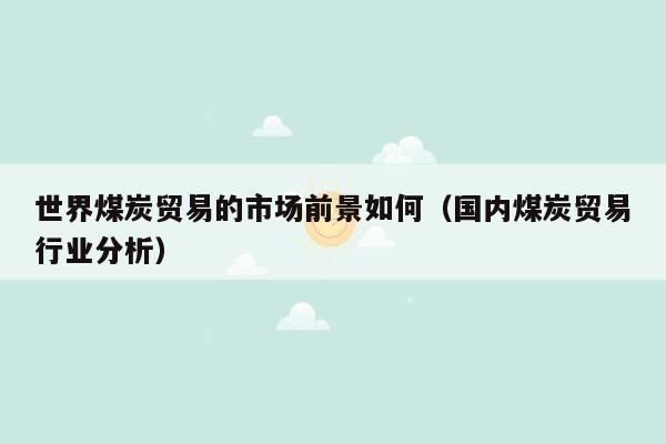 世界煤炭贸易的市场前景如何（国内煤炭贸易行业分析）