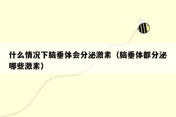 什么情况下脑垂体会分泌激素（脑垂体都分泌哪些激素）