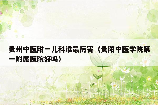 贵州中医附一儿科谁最厉害（贵阳中医学院第一附属医院好吗）