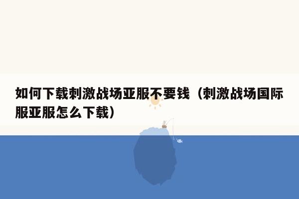如何下载刺激战场亚服不要钱（刺激战场国际服亚服怎么下载）