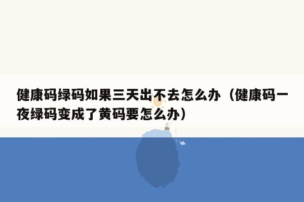 健康码绿码如果三天出不去怎么办（健康码一夜绿码变成了黄码要怎么办）