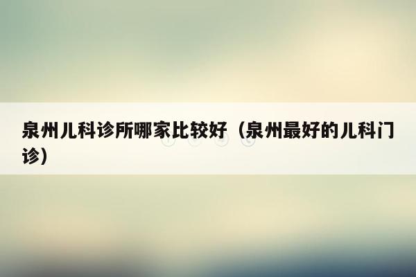 泉州儿科诊所哪家比较好（泉州最好的儿科门诊）