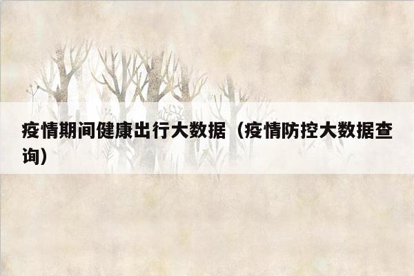 疫情期间健康出行大数据（疫情防控大数据查询）