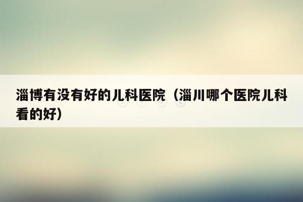 淄博有没有好的儿科医院（淄川哪个医院儿科看的好）