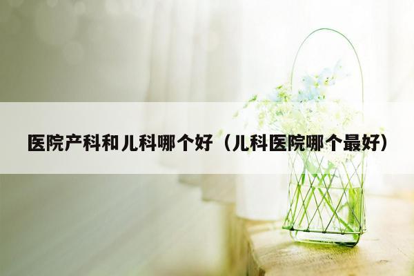 医院产科和儿科哪个好（儿科医院哪个最好）
