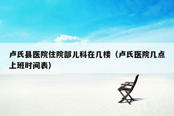 卢氏县医院住院部儿科在几楼（卢氏医院几点上班时间表）