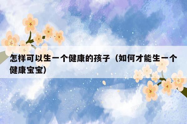 怎样可以生一个健康的孩子(如何才能生一个健康宝宝)