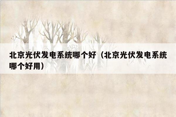 北京光伏发电系统哪个好（北京光伏发电系统哪个好用）