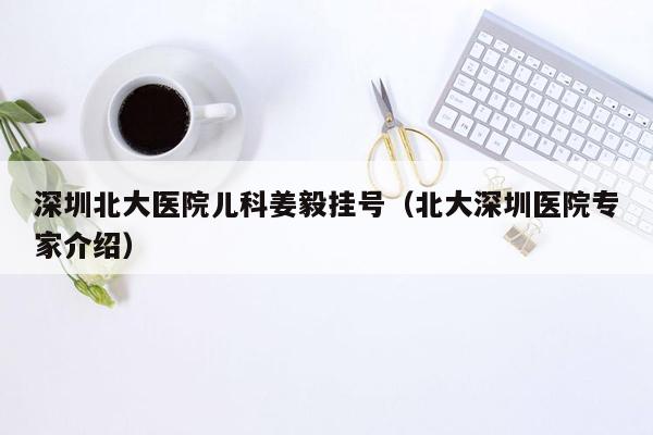 深圳北大医院儿科姜毅挂号（北大深圳医院专家介绍）