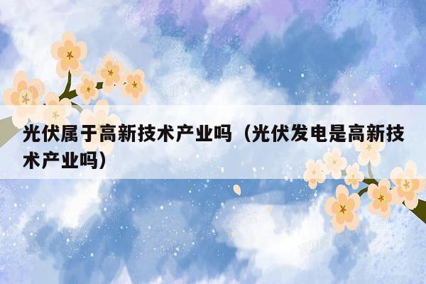 光伏属于高新技术产业吗（光伏发电是高新技术产业吗）