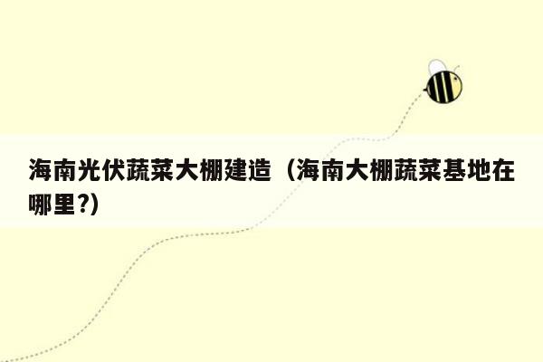海南光伏蔬菜大棚建造（海南大棚蔬菜基地在哪里?）