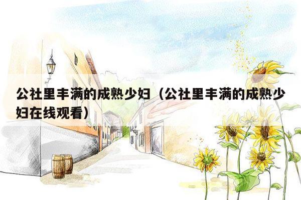 公社里丰满的成熟少妇（公社里丰满的成熟少妇在线观看）