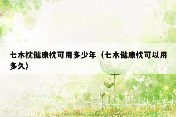 七木枕健康枕可用多少年（七木健康枕可以用多久）