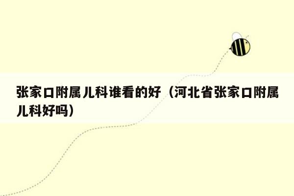 张家口附属儿科谁看的好（河北省张家口附属儿科好吗）