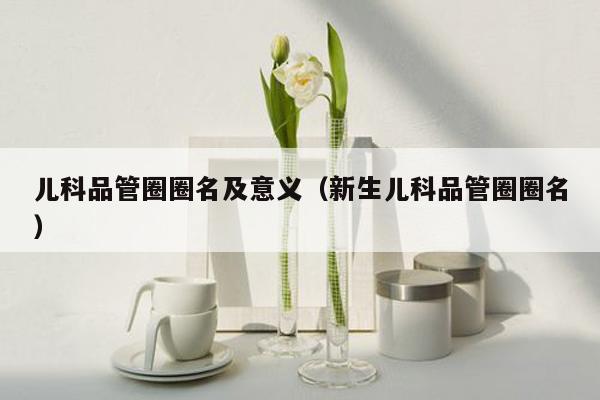 儿科品管圈圈名及意义（新生儿科品管圈圈名）
