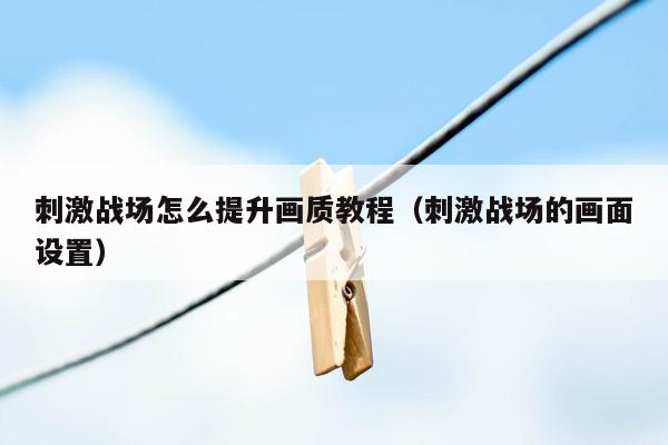 刺激战场怎么提升画质教程（刺激战场的画面设置）