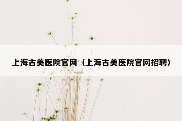 上海古美医院官网（上海古美医院官网招聘）
