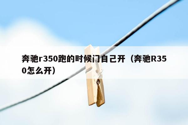奔驰r350跑的时候门自己开（奔驰R350怎么开）