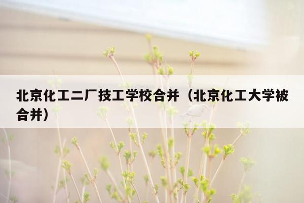 北京化工二厂技工学校合并（北京化工大学被合并）