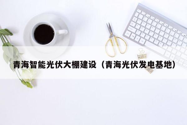 青海智能光伏大棚建设（青海光伏发电基地）