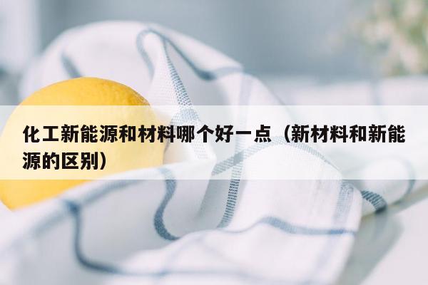 化工新能源和材料哪个好一点（新材料和新能源的区别）