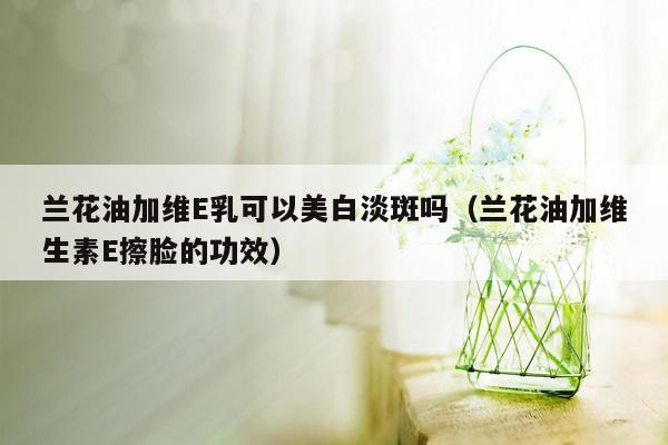 兰花油加维E乳可以美白淡斑吗（兰花油加维生素E擦脸的功效）