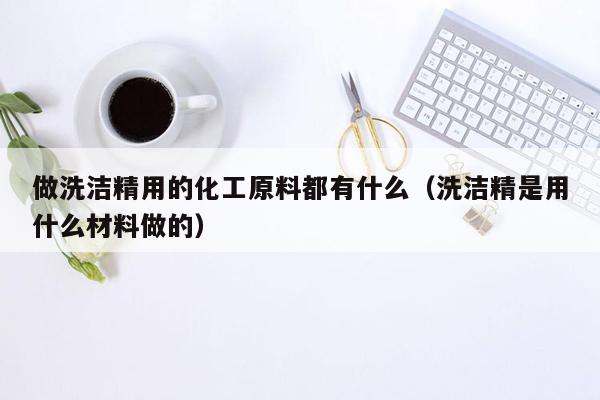 做洗洁精用的化工原料都有什么（洗洁精是用什么材料做的）