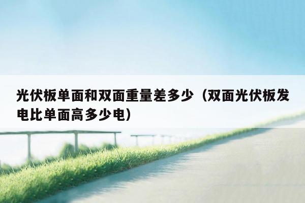 光伏板单面和双面重量差多少（双面光伏板发电比单面高多少电）