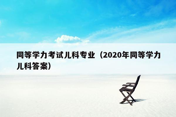 同等学力考试儿科专业（2020年同等学力儿科答案）