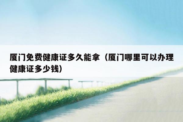 厦门免费健康证多久能拿（厦门哪里可以办理健康证多少钱）