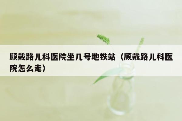 顾戴路儿科医院坐几号地铁站（顾戴路儿科医院怎么走）