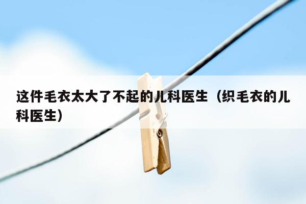 这件毛衣太大了不起的儿科医生（织毛衣的儿科医生）