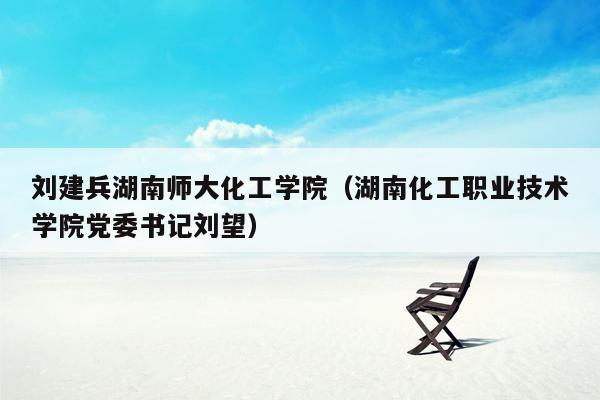 刘建兵湖南师大化工学院（湖南化工职业技术学院党委书记刘望）