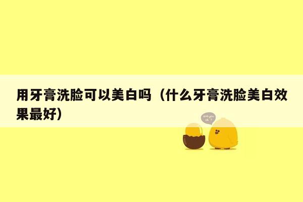 用牙膏洗脸可以美白吗（什么牙膏洗脸美白效果最好）