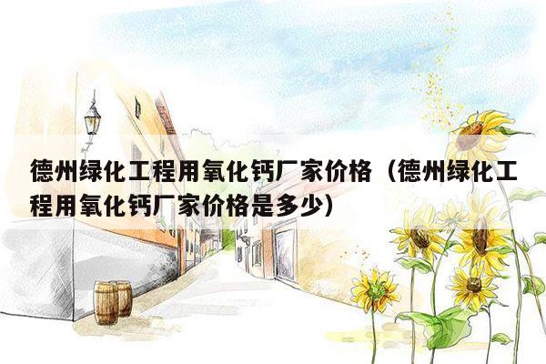 德州绿化工程用氧化钙厂家价格（德州绿化工程用氧化钙厂家价格是多少）