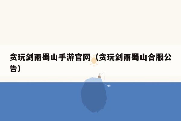 贪玩剑雨蜀山手游官网（贪玩剑雨蜀山合服公告）