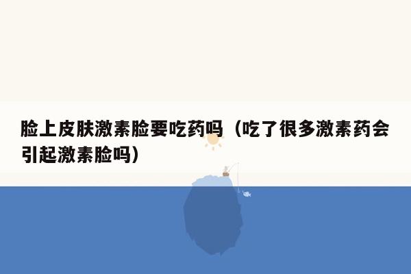 脸上皮肤激素脸要吃药吗（吃了很多激素药会引起激素脸吗）