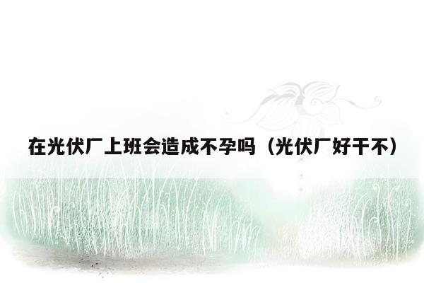 在光伏厂上班会造成不孕吗（光伏厂好干不）