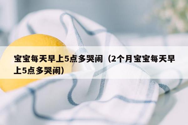 宝宝每天早上5点多哭闹（2个月宝宝每天早上5点多哭闹）