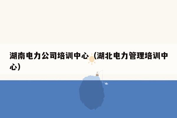 湖南电力公司培训中心（湖北电力管理培训中心）