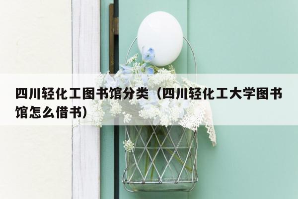四川轻化工图书馆分类（四川轻化工大学图书馆怎么借书）