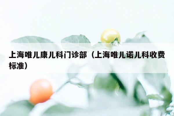 上海唯儿康儿科门诊部（上海唯儿诺儿科收费标准）