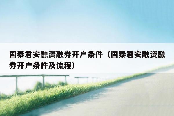 国泰君安融资融券开户条件（国泰君安融资融券开户条件及流程）