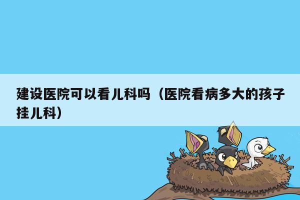 建设医院可以看儿科吗（医院看病多大的孩子挂儿科）