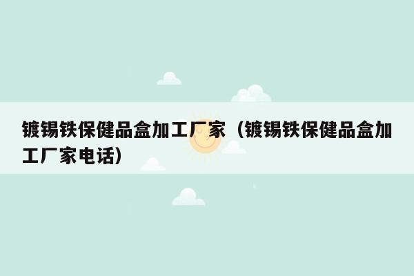 镀锡铁保健品盒加工厂家（镀锡铁保健品盒加工厂家电话）
