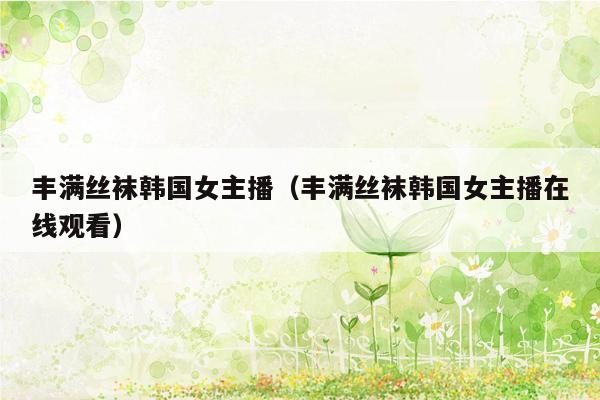 丰满丝袜韩国女主播（丰满丝袜韩国女主播在线观看）