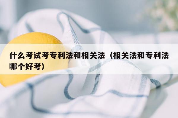 什么考试考专利法和相关法（相关法和专利法哪个好考）