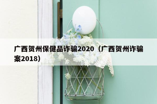 广西贺州保健品诈骗2020（广西贺州诈骗案2018）