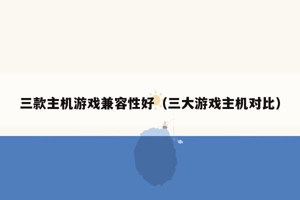 三款主机游戏兼容性好（三大游戏主机对比）