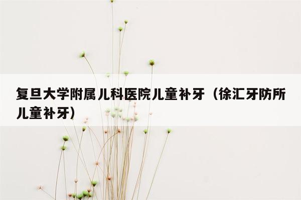 复旦大学附属儿科医院儿童补牙（徐汇牙防所儿童补牙）